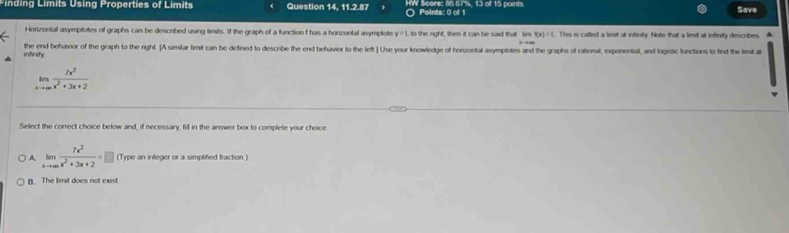 finding limits using properties of limits question 14, 11.2.87 hw score: 86.67%, 13 of 15 points save points: 0 of 1 horizontal asymptotes of graphs can be described using limits. if the graph of a function f has a horizontal asymptote y = l to the right, then it can be said that lim f(x)=l. this is called a limit at infinity. note that a limit at infinity describes the end - behavior of the graph to the right. a similar limit can be defined to describe the end - behavior to the left. use your knowledge of horizontal asymptotes and the graphs of rational, exponential, and logistic functions to find the limit at infinity. lim (7x²)/(x² + 3x + 2) x→+∞ select the correct choice below and, if necessary, fill in the answer box to complete your choice. a. lim (7x²)/(x² + 3x + 2)= (type an integer or a simplified fraction.) x→+∞ b. the limit does not exist