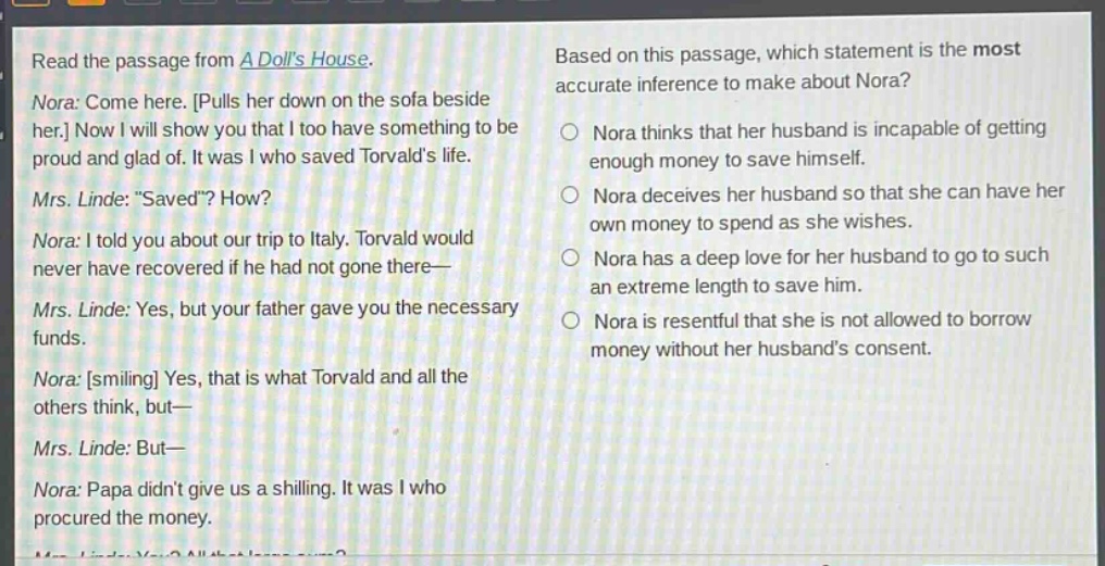 read the passage from a dolls house. nora: come here. pulls her down on the sofa beside her. now i will show you that i too have something to be proud and glad of. it was i who saved torvalds life. mrs. linde: \saved\? how? nora: i told you about our trip to italy. torvald would never have recovered if he had not gone there— mrs. linde: yes, but your father gave you the necessary funds. nora: smiling yes, that is what torvald and all the others think, but— mrs. linde: but— nora: papa didnt give us a shilling. it was i who procured the money. based on this passage, which statement is the most accurate inference to make about nora? nora thinks that her husband is incapable of getting enough money to save himself. nora deceives her husband so that she can have her own money to spend as she wishes. nora has a deep love for her husband to go to such an extreme length to save him. nora is resentful that she is not allowed to borrow money without her husbands consent.