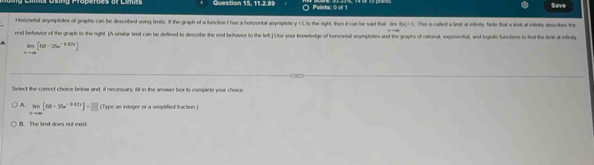 finding limits using properties of limits question 15, 11.2.89 hw score: 83.33%, 14 of 15 points points: 0 of 1 save horizontal asymptotes of graphs can be described using limits. if the graph of a function f has a horizontal asymptote y = l to the right, then it can be said that lim f(x)=l. this is called a limit at infinity. note that a limit at infinity describes the end - behavior of the graph to the right. a similar limit can be defined to describe the end - behavior to the left. use your knowledge of horizontal asymptotes and the graphs of rational, exponential, and logistic functions to find the limit at infinity. lim 68 - 35e^(-0.02x) x→+∞ select the correct choice below and, if necessary, fill in the answer box to complete your choice. a. lim 68 - 35e^(-0.02x) = (type an integer or a simplified fraction.) x→+∞ b. the limit does not exist