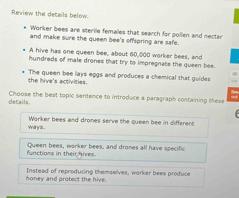 review the details below.\n- worker bees are sterile females that search for pollen and nectar and make sure the queen bees offspring are safe.\n- a hive has one queen bee, about 60,000 worker bees, and hundreds of male drones that try to impregnate the queen bee.\n- the queen bee lays eggs and produces a chemical that guides the hives activities.\nchoose the best topic sentence to introduce a paragraph containing these details.\nworker bees and drones serve the queen bee in different ways.\nqueen bees, worker bees, and drones all have specific functions in their hives.\ninstead of reproducing themselves, worker bees produce honey and protect the hive.