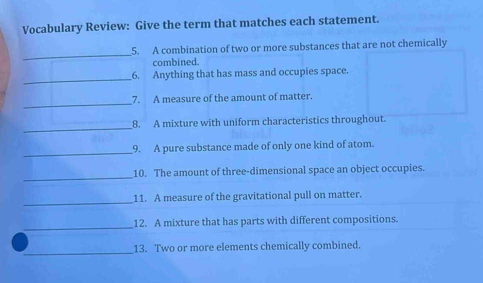 vocabulary review: give the term that matches each statement. 5. a combination of two or more substances that are not chemically combined. 6. anything that has mass and occupies space. 7. a measure of the amount of matter. 8. a mixture with uniform characteristics throughout. 9. a pure substance made of only one kind of atom. 10. the amount of three - dimensional space an object occupies. 11. a measure of the gravitational pull on matter. 12. a mixture that has parts with different compositions. 13. two or more elements chemically combined.