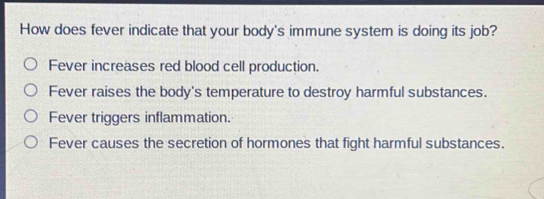 how does fever indicate that your bodys immune system is doing its job?\no fever increases red blood cell production.\no fever raises the bodys temperature to destroy harmful substances.\no fever triggers inflammation.\no fever causes the secretion of hormones that fight harmful substances.