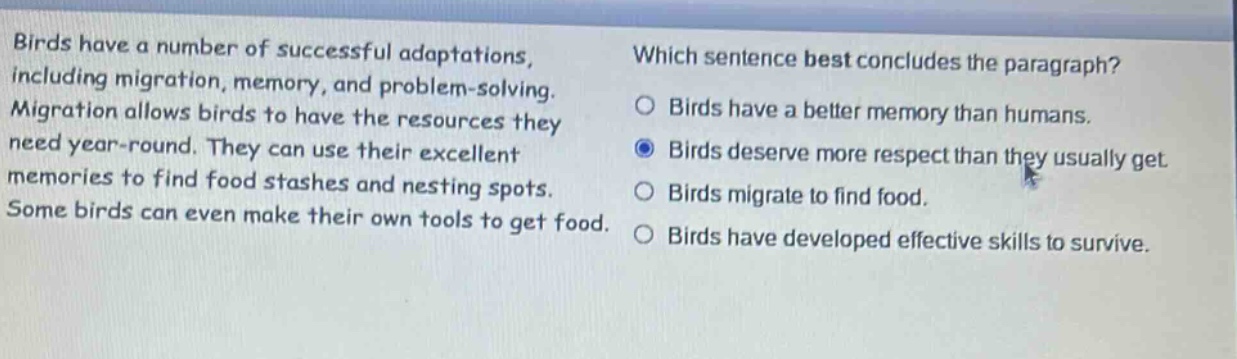 birds have a number of successful adaptations, including migration, memory, and problem - solving. migration allows birds to have the resources they need year - round. they can use their excellent memories to find food stashes and nesting spots. some birds can even make their own tools to get food. which sentence best concludes the paragraph? birds have a better memory than humans. birds deserve more respect than they usually get. birds migrate to find food. birds have developed effective skills to survive.