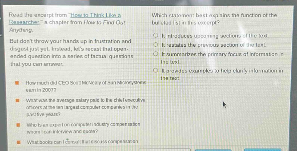 read the excerpt from \how to think like a researcher,\ a chapter from how to find out anything. but dont throw your hands up in frustration and disgust just yet. instead, lets recast that open - ended question into a series of factual questions that you can answer. how much did ceo scott mcnealy of sun microsystems earn in 2007? what was the average salary paid to the chief executive officers at the ten largest computer companies in the past five years? who is an expert on computer industry compensation whom i can interview and quote? what books can i consult that discuss compensation? which statement best explains the function of the bulleted list in this excerpt? it introduces upcoming sections of the text. it restates the previous section of the text. it summarizes the primary focus of information in the text. it provides examples to help clarify information in the text.
