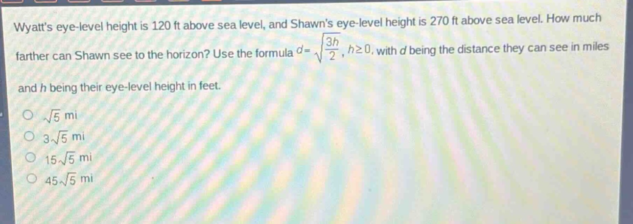 wyatts eye - level height is 120 ft above sea level, and shawns eye - level height is 270 ft above sea level. how much farther can shawn see to the horizon? use the formula $d = sqrt{\frac{3h}{2}}$, $hgeq0$, with $d$ being the distance they can see in miles and $h$ being their eye - level height in feet.\n$sqrt{5}$ mi\n$3sqrt{5}$ mi\n$15sqrt{5}$ mi\n$45sqrt{5}$ mi