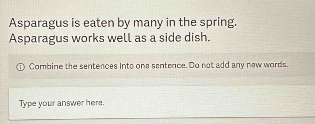 asparagus is eaten by many in the spring. asparagus works well as a side dish. combine the sentences into one sentence. do not add any new words. type your answer here.
