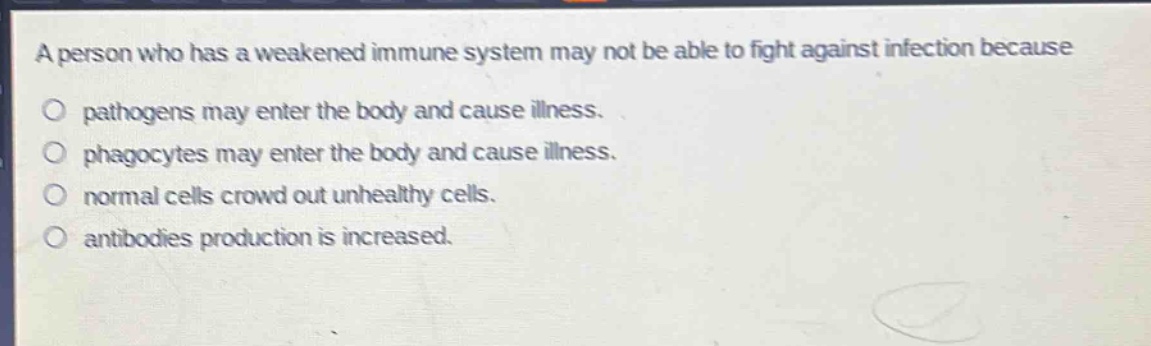 a person who has a weakened immune system may not be able to fight against infection because\no pathogens may enter the body and cause illness.\no phagocytes may enter the body and cause illness.\no normal cells crowd out unhealthy cells.\no antibodies production is increased.