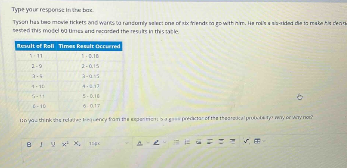 type your response in the box. tyson has two movie tickets and wants to randomly select one of six friends to go with him. he rolls a six - sided die to make his decision. he tested this model 60 times and recorded the results in this table. result of roll times result occurred 1 - 11 1 - 0.18 2 - 9 2 - 0.15 3 - 9 3 - 0.15 4 - 10 4 - 0.17 5 - 11 5 - 0.18 6 - 10 6 - 0.17 do you think the relative frequency from the experiment is a good predictor of the theoretical probability? why or why not?