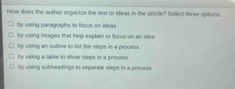 how does the author organize the text or ideas in the article? select three options. by using paragraphs to focus on ideas by using images that help explain or focus on an idea by using an outline to list the steps in a process by using a table to show steps in a process by using subheadings to separate steps in a process
