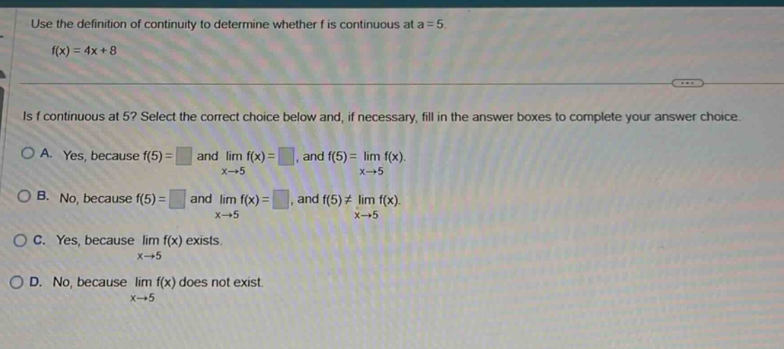 use the definition of continuity to determine whether f is continuous at a = 5. f(x)=4x + 8 is f continuous at 5? select the correct choice below and, if necessary, fill in the answer boxes to complete your answer choice. a. yes, because f(5)= and lim f(x)=, and f(5)=lim f(x). x→5 x→5 b. no, because f(5)= and lim f(x)=, and f(5)≠lim f(x). x→5 x→5 c. yes, because lim f(x) exists. x→5 d. no, because lim f(x) does not exist. x→5