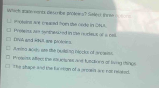 which statements describe proteins? select three options. proteins are created from the code in dna. proteins are synthesized in the nucleus of a cell. dna and rna are proteins. amino acids are the building blocks of proteins. proteins affect the structures and functions of living things. the shape and the function of a protein are not related.
