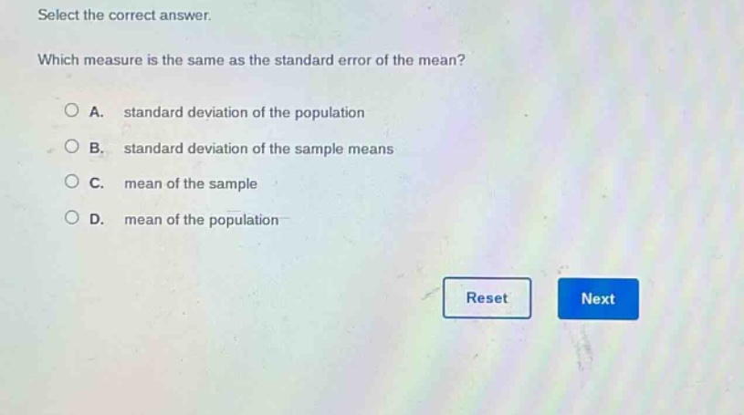 select the correct answer. which measure is the same as the standard error of the mean? a. standard deviation of the population b. standard deviation of the sample means c. mean of the sample d. mean of the population