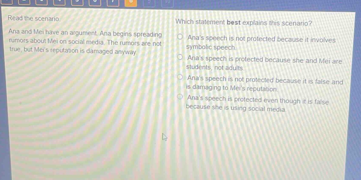 read the scenario. ana and mei have an argument. ana begins spreading rumors about mei on social media. the rumors are not true, but meis reputation is damaged anyway. which statement best explains this scenario? anas speech is not protected because it involves symbolic speech. anas speech is protected because she and mei are students, not adults. anas speech is not protected because it is false and is damaging to meis reputation. anas speech is protected even though it is false because she is using social media.