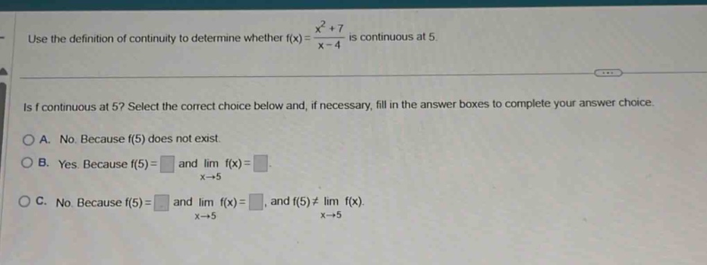 use the definition of continuity to determine whether f(x)=(x^2 + 7)/(x - 4) is continuous at 5. is f continuous at 5? select the correct choice below and, if necessary, fill in the answer boxes to complete your answer choice. a. no. because f(5) does not exist. b. yes. because f(5)= and lim f(x)= as x→5. c. no. because f(5)= and lim f(x)= as x→5, and f(5)≠lim f(x) as x→5.