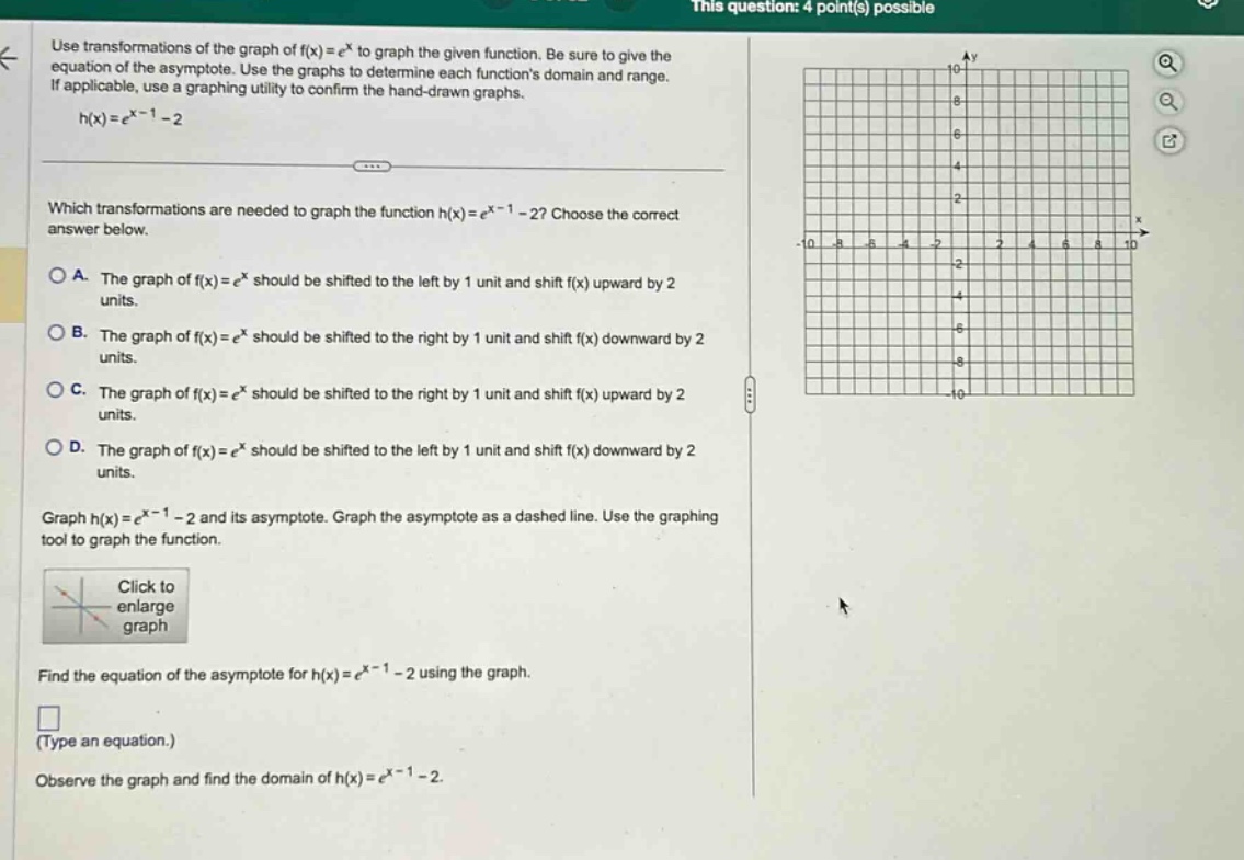 use transformations of the graph of f(x)=e^x to graph the given function. be sure to give the equation of the asymptote. use the graphs to determine each functions domain and range. if applicable, use a graphing utility to confirm the hand - drawn graphs. h(x)=e^(x - 1)-2 which transformations are needed to graph the function h(x)=e^(x - 1)-2? choose the correct answer below. a. the graph of f(x)=e^x should be shifted to the left by 1 unit and shift f(x) upward by 2 units. b. the graph of f(x)=e^x should be shifted to the right by 1 unit and shift f(x) downward by 2 units. c. the graph of f(x)=e^x should be shifted to the right by 1 unit and shift f(x) upward by 2 units. d. the graph of f(x)=e^x should be shifted to the left by 1 unit and shift f(x) downward by 2 units. graph h(x)=e^(x - 1)-2 and its asymptote. graph the asymptote as a dashed line. use the graphing tool to graph the function. click to enlarge graph find the equation of the asymptote for h(x)=e^(x - 1)-2 using the graph. (type an equation.) observe the graph and find the domain of h(x)=e^(x - 1)-2.