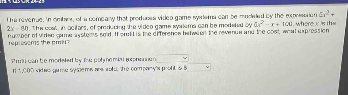the revenue, in dollars, of a company that produces video game systems can be modeled by the expression 5x² + 2x - 80. the cost, in dollars, of producing the video game systems can be modeled by 5x² - x + 100, where x is the number of video game systems sold. if profit is the difference between the revenue and the cost, what expression represents the profit? profit can be modeled by the polynomial expression. if 1,000 video game systems are sold, the companys profit is $