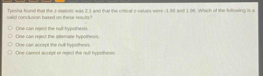 tyesha found that the z - statistic was 2.1 and that the critical z - values were - 1.96 and 1.96. which of the following is a valid conclusion based on these results? one can reject the null hypothesis. one can reject the alternate hypothesis. one can accept the null hypothesis. one cannot accept or reject the null hypothesis.