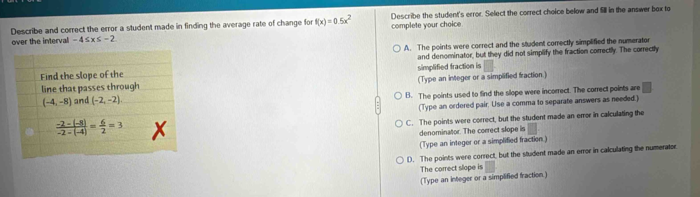 describe and correct the error a student made in finding the average rate of change for f(x)=0.5x² over the interval -4≤x≤ -2. find the slope of the line that passes through (-4, -8) and (-2, -2). -2 - (-8) / -2 - (-4) = 6 / 2 = 3 x describe the students error. select the correct choice below and fill in the answer box to complete your choice. a. the points were correct and the student correctly simplified the numerator and denominator, but they did not simplify the fraction correctly. the correctly simplified fraction is (type an integer or a simplified fraction.) b. the points used to find the slope were incorrect. the correct points are (type an ordered pair. use a comma to separate answers as needed.) c. the points were correct, but the student made an error in calculating the denominator. the correct slope is (type an integer or a simplified fraction.) d. the points were correct, but the student made an error in calculating the numerator. the correct slope is (type an integer or a simplified fraction.)