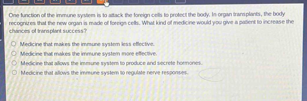 one function of the immune system is to attack the foreign cells to protect the body. in organ transplants, the body recognizes that the new organ is made of foreign cells. what kind of medicine would you give a patient to increase the chances of transplant success?\no medicine that makes the immune system less effective.\no medicine that makes the immune system more effective.\no medicine that allows the immune system to produce and secrete hormones.\no medicine that allows the immune system to regulate nerve responses.