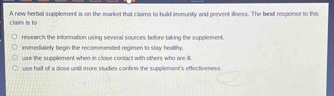 a new herbal supplement is on the market that claims to build immunity and prevent illness. the best response to this claim is to\nresearch the information using several sources before taking the supplement.\nimmediately begin the recommended regimen to stay healthy.\nuse the supplement when in close contact with others who are ill.\nuse half of a dose until more studies confirm the supplements effectiveness.