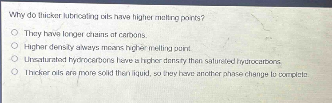 why do thicker lubricating oils have higher melting points?\no they have longer chains of carbons.\no higher density always means higher melting point.\no unsaturated hydrocarbons have a higher density than saturated hydrocarbons.\no thicker oils are more solid than liquid, so they have another phase change to complete.