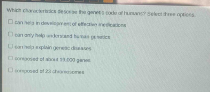 which characteristics describe the genetic code of humans? select three options. can help in development of effective medications can only help understand human genetics can help explain genetic diseases composed of about 19,000 genes composed of 23 chromosomes