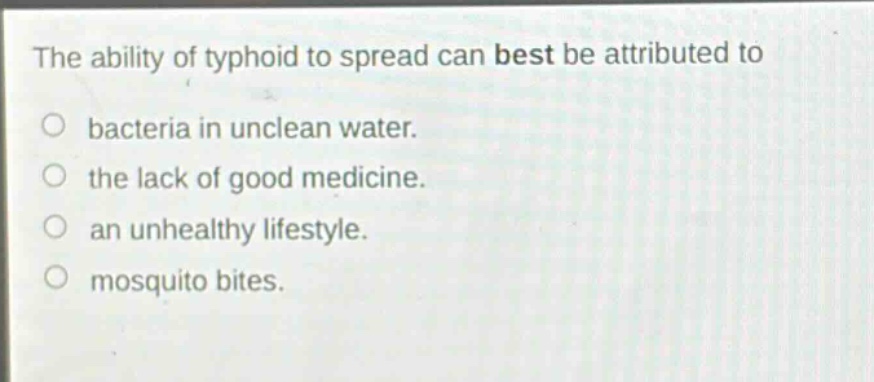 the ability of typhoid to spread can best be attributed to\no bacteria in unclean water.\no the lack of good medicine.\no an unhealthy lifestyle.\no mosquito bites.