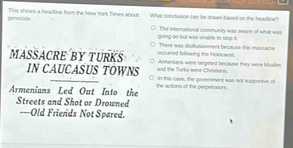 this shows a headline from the new york times about genocide. massacre by turks in caucasus towns armenians led out into the streets and shot or drowned ---old friends not spared. what conclusion can be drawn based on the headline? the international community was aware of what was going on but was unable to stop it. there was disillusionment because this massacre occurred following the holocaust. armenians were targeted because they were muslim and the turks were christians. in this case, the government was not supportive of the actions of the perpetrators.