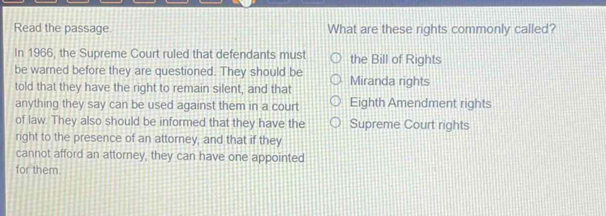 read the passage. in 1966, the supreme court ruled that defendants must be warned before they are questioned. they should be told that they have the right to remain silent, and that anything they say can be used against them in a court of law. they also should be informed that they have the right to the presence of an attorney, and that if they cannot afford an attorney, they can have one appointed for them. what are these rights commonly called? the bill of rights miranda rights eighth amendment rights supreme court rights