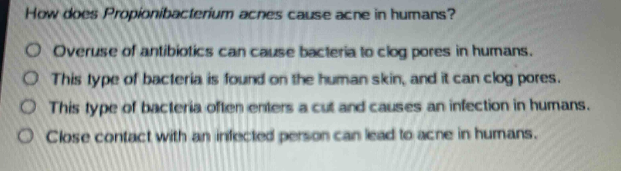how does propionibacterium acnes cause acne in humans?\noveruse of antibiotics can cause bacteria to clog pores in humans.\nthis type of bacteria is found on the human skin, and it can clog pores.\nthis type of bacteria often enters a cut and causes an infection in humans.\nclose contact with an infected person can lead to acne in humans.