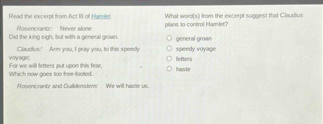 read the excerpt from act iii of hamlet. rosencrantz: never alone did the king sigh, but with a general groan. claudius: arm you, i pray you, to this speedy voyage; for we will fetters put upon this fear, which now goes too free - footed. rosencrantz and guildenstern: we will haste us. what word(s) from the excerpt suggest that claudius plans to control hamlet? general groan speedy voyage fetters haste