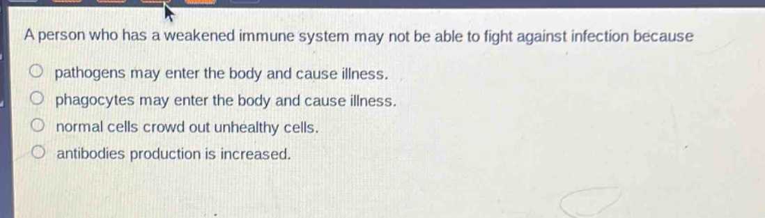 a person who has a weakened immune system may not be able to fight against infection because\npathogens may enter the body and cause illness.\nphagocytes may enter the body and cause illness.\nnormal cells crowd out unhealthy cells.\nantibodies production is increased.