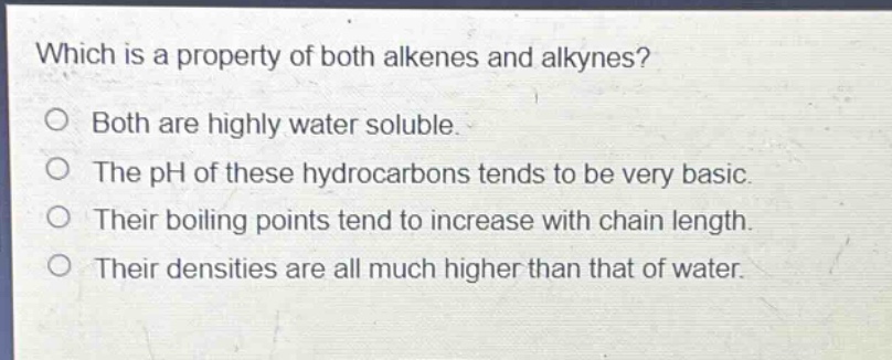 which is a property of both alkenes and alkynes?\no both are highly water soluble.\no the ph of these hydrocarbons tends to be very basic.\no their boiling points tend to increase with chain length.\no their densities are all much higher than that of water.