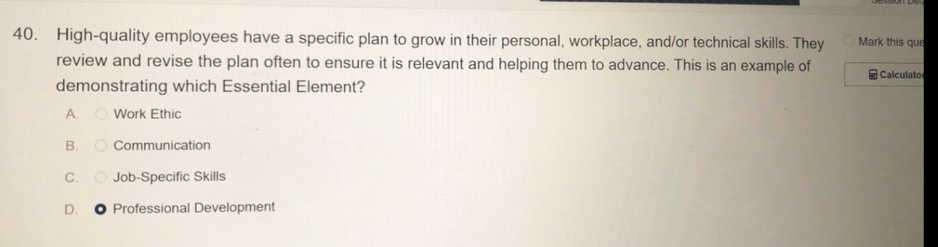 40. high - quality employees have a specific plan to grow in their personal, workplace, and/or technical skills. they review and revise the plan often to ensure it is relevant and helping them to advance. this is an example of demonstrating which essential element? a. work ethic b. communication c. job - specific skills d. professional development