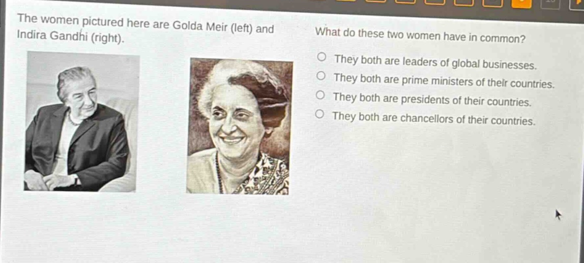 the women pictured here are golda meir (left) and indira gandhi (right). what do these two women have in common? they both are leaders of global businesses. they both are prime ministers of their countries. they both are presidents of their countries. they both are chancellors of their countries.
