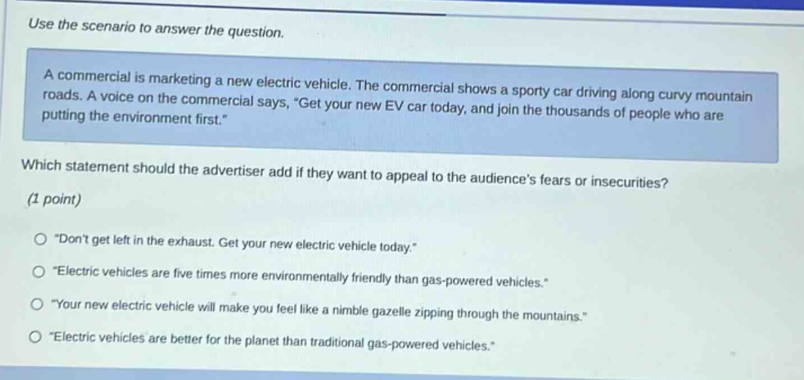 use the scenario to answer the question. a commercial is marketing a new electric vehicle. the commercial shows a sporty car driving along curvy mountain roads. a voice on the commercial says, “get your new ev car today, and join the thousands of people who are putting the environment first.” which statement should the advertiser add if they want to appeal to the audience’s fears or insecurities? (1 point) o “don’t get left in the exhaust. get your new electric vehicle today.” o “electric vehicles are five times more environmentally friendly than gas - powered vehicles.” o “your new electric vehicle will make you feel like a nimble gazelle zipping through the mountains.” o “electric vehicles are better for the planet than traditional gas - powered vehicles.”