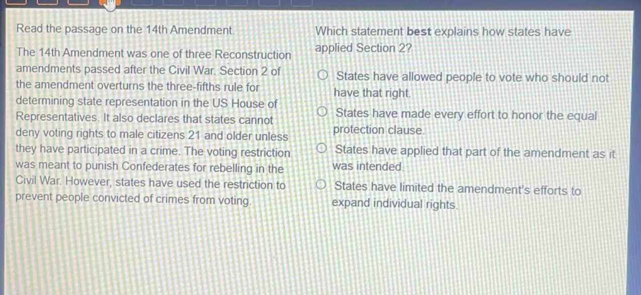 read the passage on the 14th amendment. the 14th amendment was one of three reconstruction amendments passed after the civil war. section 2 of the amendment overturns the three - fifths rule for determining state representation in the us house of representatives. it also declares that states cannot deny voting rights to male citizens 21 and older unless they have participated in a crime. the voting restriction was meant to punish confederates for rebelling in the civil war. however, states have used the restriction to prevent people convicted of crimes from voting. which statement best explains how states have applied section 2? states have allowed people to vote who should not have that right. states have made every effort to honor the equal protection clause. states have applied that part of the amendment as it was intended. states have limited the amendments efforts to expand individual rights.
