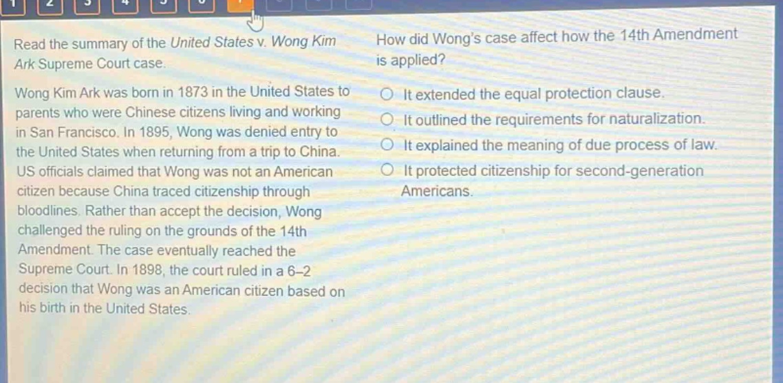 read the summary of the united states v. wong kim ark supreme court case. wong kim ark was born in 1873 in the united states to parents who were chinese citizens living and working in san francisco. in 1895, wong was denied entry to the united states when returning from a trip to china. us officials claimed that wong was not an american citizen because china traced citizenship through bloodlines. rather than accept the decision, wong challenged the ruling on the grounds of the 14th amendment. the case eventually reached the supreme court. in 1898, the court ruled in a 6 - 2 decision that wong was an american citizen based on his birth in the united states. how did wongs case affect how the 14th amendment is applied? it extended the equal protection clause. it outlined the requirements for naturalization. it explained the meaning of due process of law. it protected citizenship for second - generation americans.