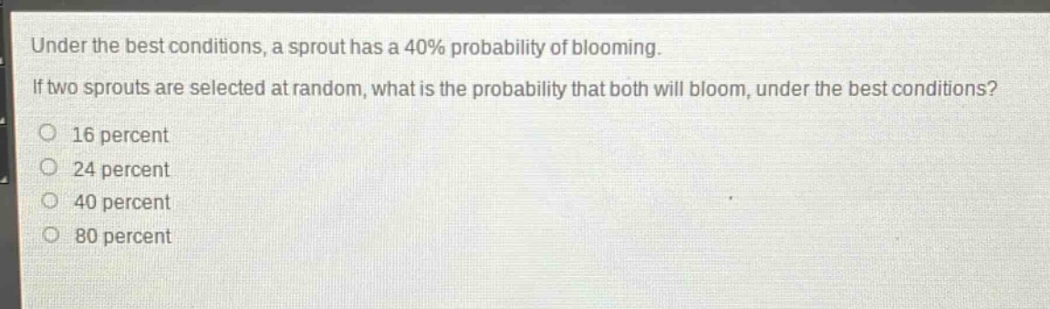 under the best conditions, a sprout has a 40% probability of blooming. if two sprouts are selected at random, what is the probability that both will bloom, under the best conditions? 16 percent 24 percent 40 percent 80 percent