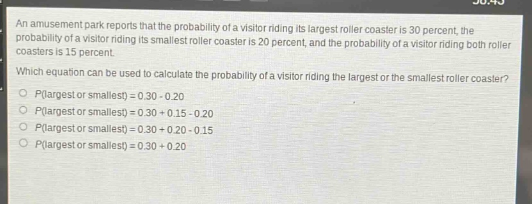an amusement park reports that the probability of a visitor riding its largest roller coaster is 30 percent, the probability of a visitor riding its smallest roller coaster is 20 percent, and the probability of a visitor riding both roller coasters is 15 percent. which equation can be used to calculate the probability of a visitor riding the largest or the smallest roller coaster? p(largest or smallest) = 0.30 - 0.20 p(largest or smallest) = 0.30 + 0.15 - 0.20 p(largest or smallest) = 0.30 + 0.20 - 0.15 p(largest or smallest) = 0.30 + 0.20