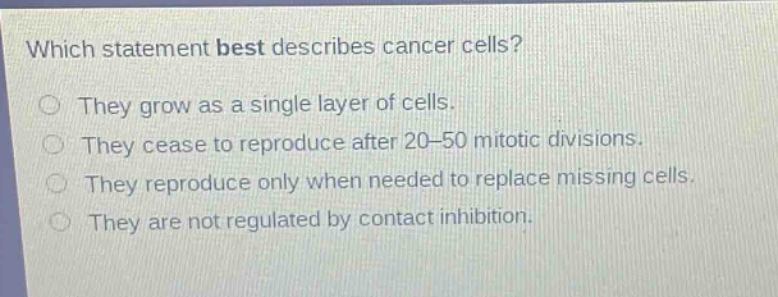which statement best describes cancer cells? they grow as a single layer of cells. they cease to reproduce after 20 - 50 mitotic divisions. they reproduce only when needed to replace missing cells. they are not regulated by contact inhibition.