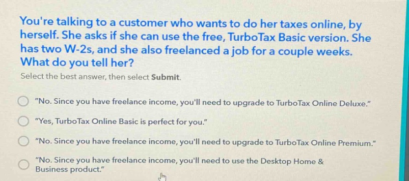 youre talking to a customer who wants to do her taxes online, by herself. she asks if she can use the free, turbotax basic version. she has two w - 2s, and she also freelanced a job for a couple weeks. what do you tell her? select the best answer, then select submit. \no. since you have freelance income, youll need to upgrade to turbotax online deluxe.\ \yes, turbotax online basic is perfect for you.\ \no. since you have freelance income, youll need to upgrade to turbotax online premium.\ \no. since you have freelance income, youll need to use the desktop home & business product.\