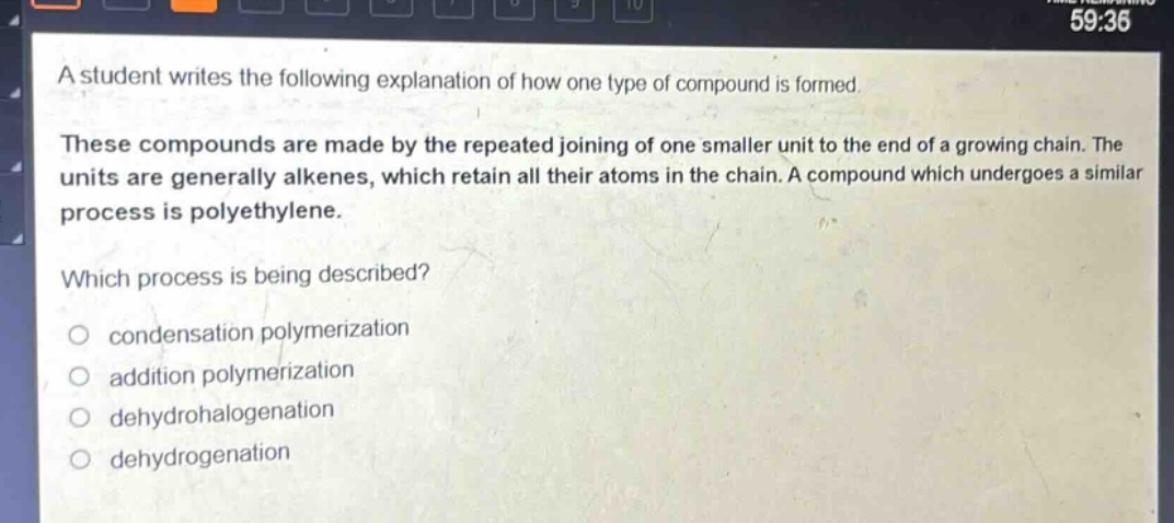 a student writes the following explanation of how one type of compound is formed. these compounds are made by the repeated joining of one smaller unit to the end of a growing chain. the units are generally alkenes, which retain all their atoms in the chain. a compound which undergoes a similar process is polyethylene. which process is being described? condensation polymerization addition polymerization dehydrohalogenation dehydrogenation