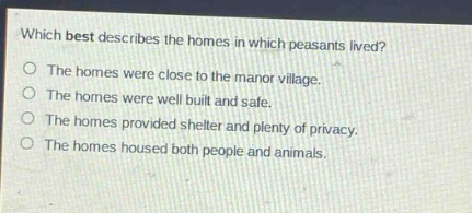 which best describes the homes in which peasants lived?\nthe homes were close to the manor village.\nthe homes were well built and safe.\nthe homes provided shelter and plenty of privacy.\nthe homes housed both people and animals.