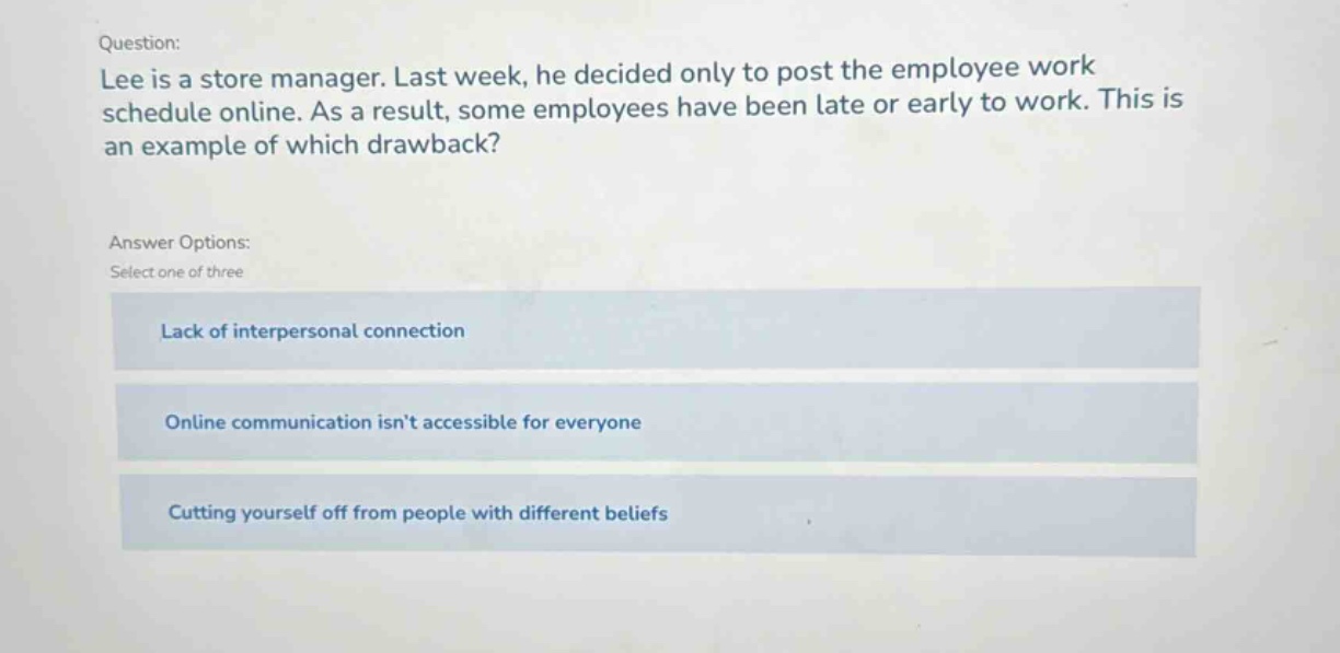 question: lee is a store manager. last week, he decided only to post the employee work schedule online. as a result, some employees have been late or early to work. this is an example of which drawback? answer options: select one of three lack of interpersonal connection online communication isnt accessible for everyone cutting yourself off from people with different beliefs