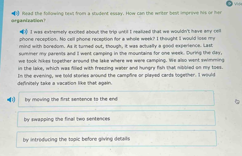 read the following text from a student essay. how can the writer best improve his or her organization? i was extremely excited about the trip until i realized that we wouldnt have any cell phone reception. no cell phone reception for a whole week? i thought i would lose my mind with boredom. as it turned out, though, it was actually a good experience. last summer my parents and i went camping in the mountains for one week. during the day, we took hikes together around the lake where we were camping. we also went swimming in the lake, which was filled with freezing water and hungry fish that nibbled on my toes. in the evening, we told stories around the campfire or played cards together. i would definitely take a vacation like that again. by moving the first sentence to the end by swapping the final two sentences by introducing the topic before giving details