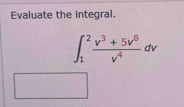 evaluate the integral. \n int_{1}^{2} \frac{v^{3}+5v^{8}}{v^{4}}dv