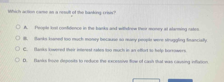 which action came as a result of the banking crisis?\n\na. people lost confidence in the banks and withdrew their money at alarming rates.\n\nb. banks loaned too much money because so many people were struggling financially.\n\nc. banks lowered their interest rates too much in an effort to help borrowers.\n\nd. banks froze deposits to reduce the excessive flow of cash that was causing inflation.