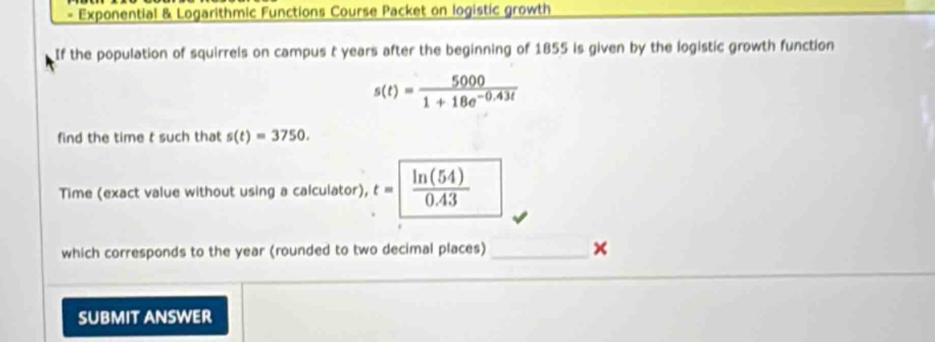 if the population of squirrels on campus t years after the beginning of 1855 is given by the logistic growth function s(t)=5000 / (1 + 18e^(-0.43t)). find the time t such that s(t)=3750. time (exact value without using a calculator), t = ln(54) / 0.43 which corresponds to the year (rounded to two decimal places)