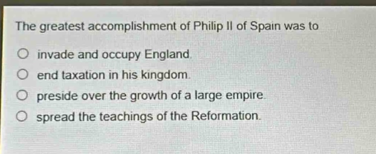 the greatest accomplishment of philip ii of spain was to\no invade and occupy england.\no end taxation in his kingdom.\no preside over the growth of a large empire.\no spread the teachings of the reformation.